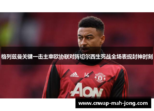 格列兹曼关键一击主宰欧协联对阵切尔西生死战全场表现封神时刻