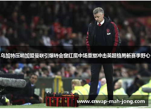 乌加特压哨加盟曼联引爆转会窗红魔中场重塑冲击英超格局新赛季野心 乌加特压哨加盟曼联引爆转会窗红魔中场重塑冲击英超格局新赛季野心