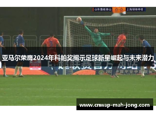 亚马尔荣膺2024年科帕奖揭示足球新星崛起与未来潜力