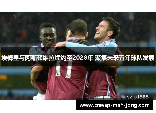 埃梅里与阿斯顿维拉续约至2028年 聚焦未来五年球队发展 埃梅里与阿斯顿维拉续约至2028年 聚焦未来五年球队发展