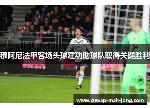穆阿尼法甲客场头球建功助球队取得关键胜利 穆阿尼法甲客场头球建功助球队取得关键胜利