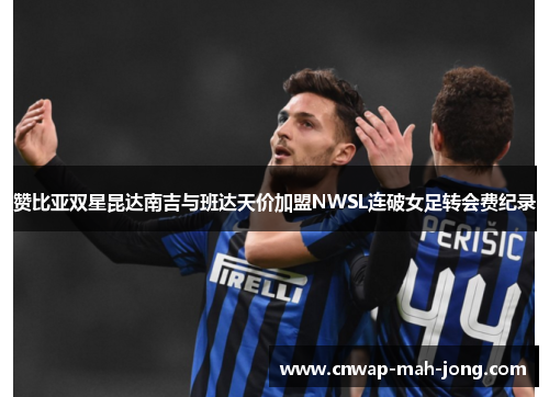 赞比亚双星昆达南吉与班达天价加盟NWSL连破女足转会费纪录 赞比亚双星昆达南吉与班达天价加盟NWSL连破女足转会费纪录