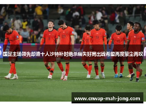 国足主场领先却遭十人沙特补时绝杀痛失好局出线希望再度蒙尘再叹